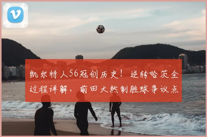 凯尔特人56冠创历史!逆转哈茨全过程详解,前田大然制胜球争议点解读