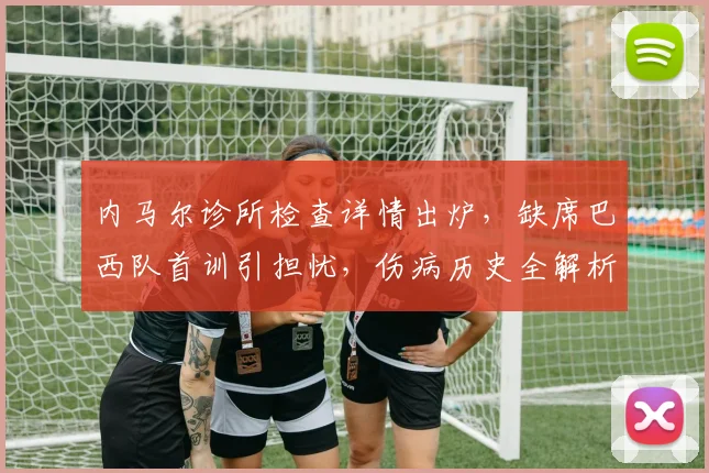 内马尔诊所检查详情出炉,缺席巴西队首训引担忧,伤病历史全解析