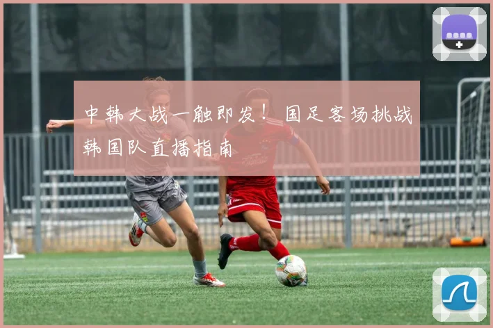 中韩大战一触即发！国足客场挑战韩国队直播指南