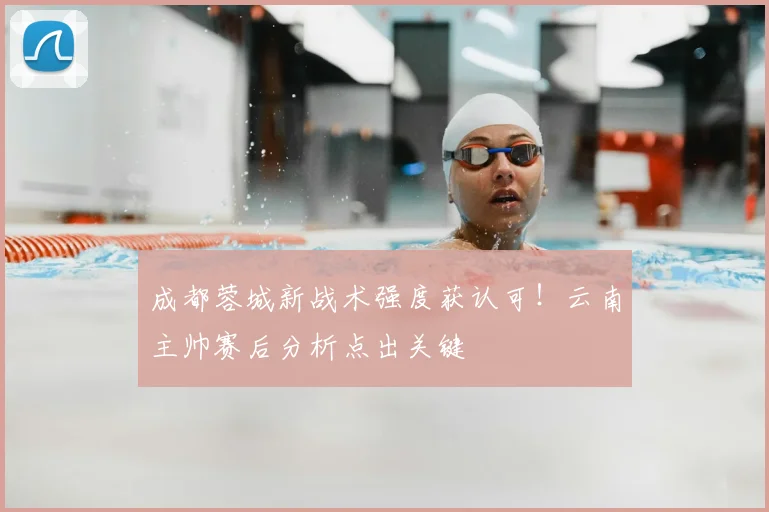 成都蓉城新战术强度获认可！云南主帅赛后分析点出关键