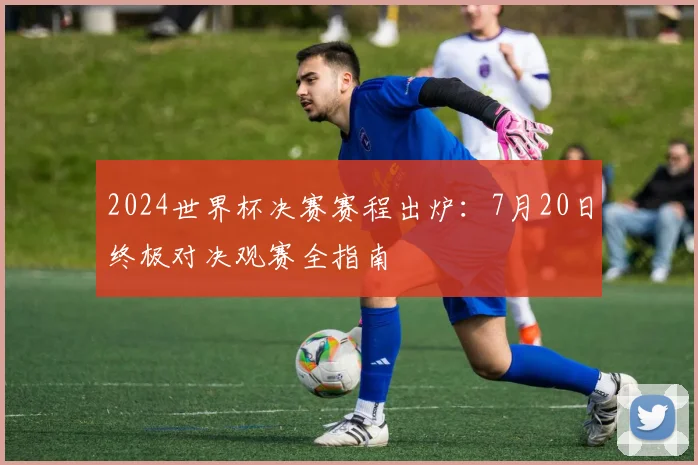 2024世界杯决赛赛程出炉：7月20日终极对决观赛全指南