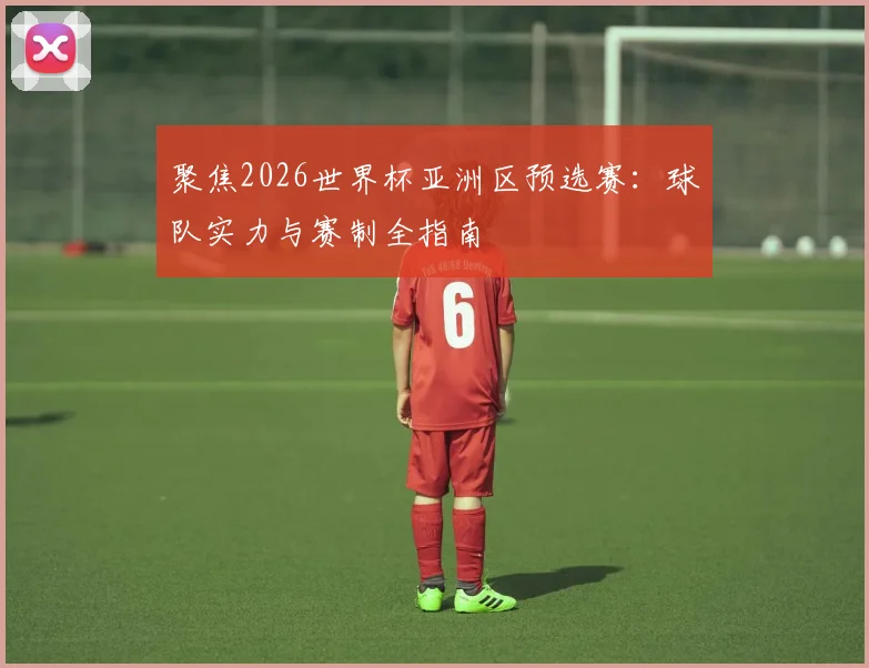 聚焦2026世界杯亚洲区预选赛：球队实力与赛制全指南