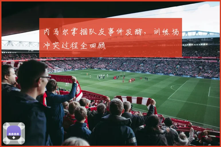 内马尔掌掴队友事件发酵，训练场冲突过程全回顾
