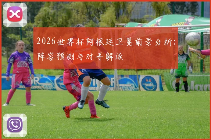 2026世界杯阿根廷卫冕前景分析：阵容预测与对手解读